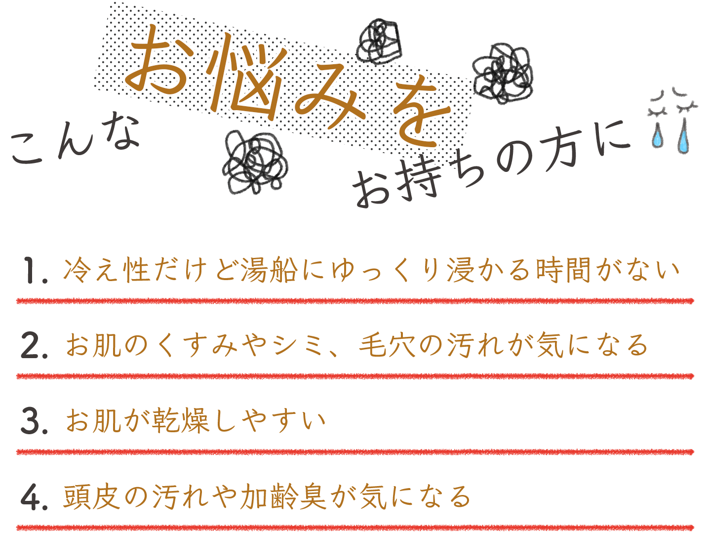 こんなお悩みをお持ちの方に 冷え性だけど湯船にゆっくり浸かる時間がない お肌のくすみやシミ、毛穴の汚れが気になる お肌が乾燥しやすい 頭皮の汚れや加齢臭が気になる